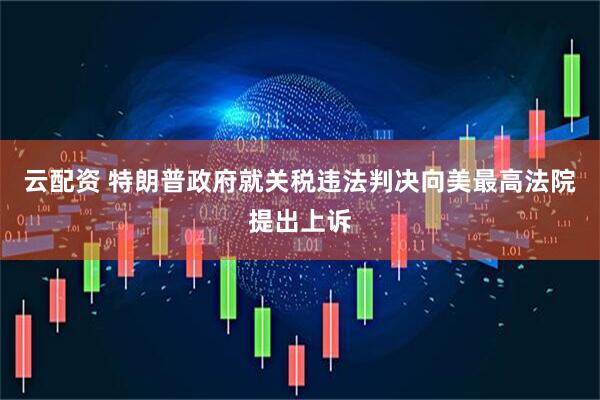 云配资 特朗普政府就关税违法判决向美最高法院提出上诉
