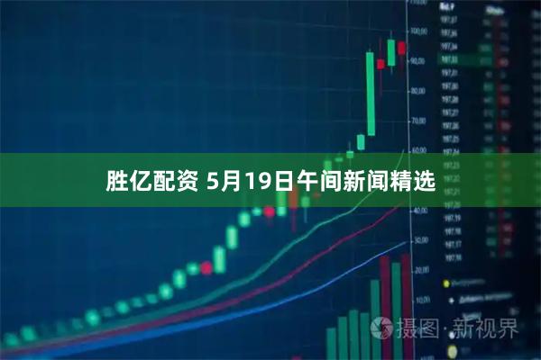 胜亿配资 5月19日午间新闻精选