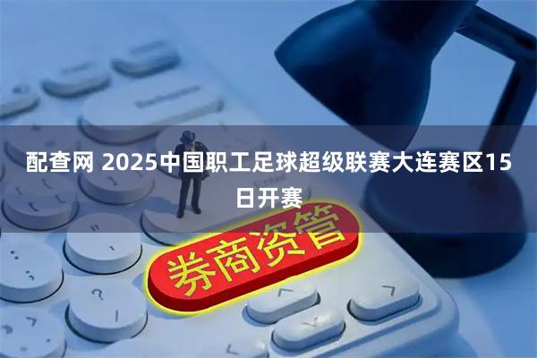 配查网 2025中国职工足球超级联赛大连赛区15日开赛