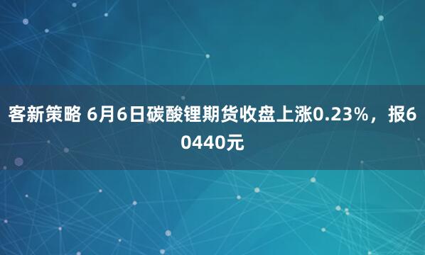 客新策略 6月6日碳酸锂期货收盘上涨0.23%，报60440元