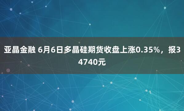 亚晶金融 6月6日多晶硅期货收盘上涨0.35%，报34740元