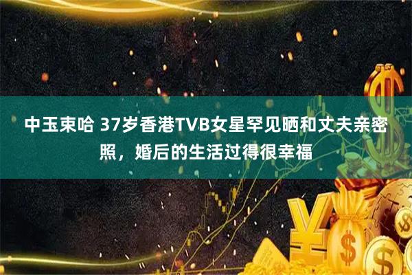 中玉束哈 37岁香港TVB女星罕见晒和丈夫亲密照，婚后的生活过得很幸福