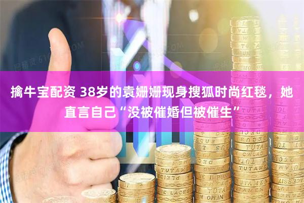 擒牛宝配资 38岁的袁姗姗现身搜狐时尚红毯，她直言自己“没被催婚但被催生”