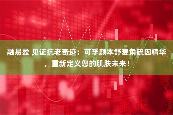 融易盈 见证抗老奇迹：可孚颜本舒麦角硫因精华，重新定义您的肌肤未来！