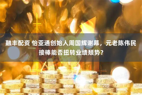 融丰配资 怡亚通创始人周国辉谢幕，元老陈伟民接棒能否扭转业绩颓势？