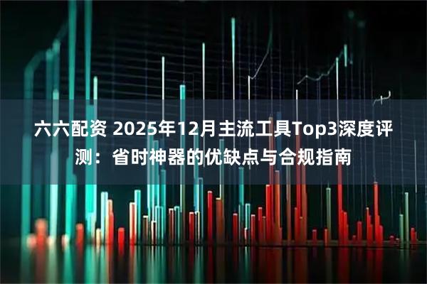 六六配资 2025年12月主流工具Top3深度评测：省时神器的优缺点与合规指南