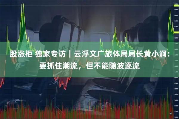 股涨柜 独家专访｜云浮文广旅体局局长黄小涧：要抓住潮流，但不能随波逐流