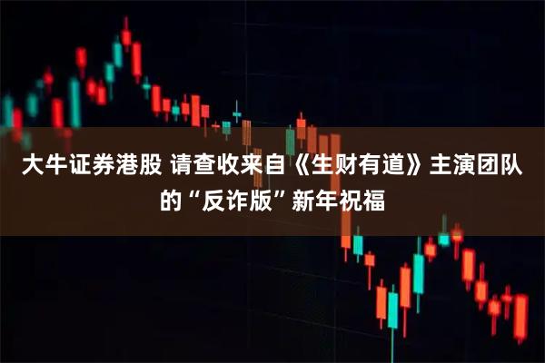 大牛证券港股 请查收来自《生财有道》主演团队的“反诈版”新年祝福