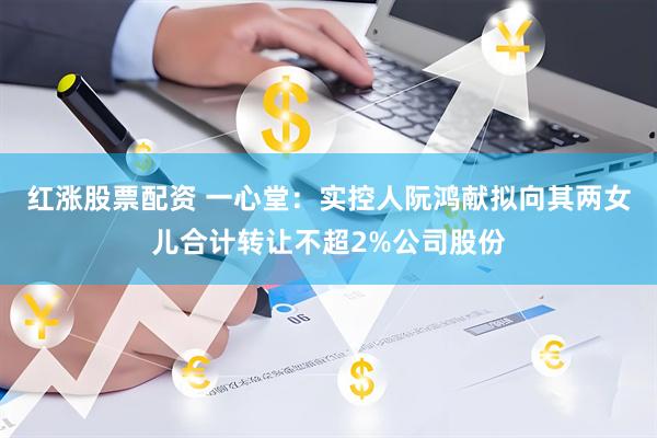 红涨股票配资 一心堂：实控人阮鸿献拟向其两女儿合计转让不超2%公司股份