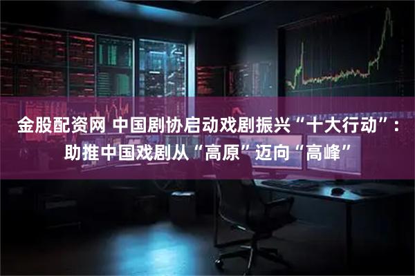 金股配资网 中国剧协启动戏剧振兴“十大行动”：助推中国戏剧从“高原”迈向“高峰”